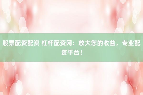 股票配资配资 杠杆配资网：放大您的收益，专业配资平台！