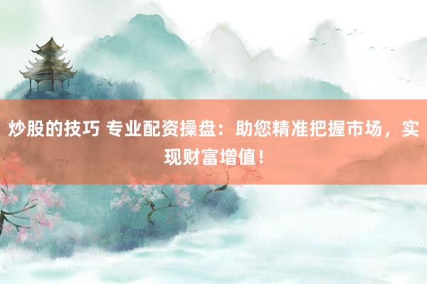 炒股的技巧 专业配资操盘：助您精准把握市场，实现财富增值！