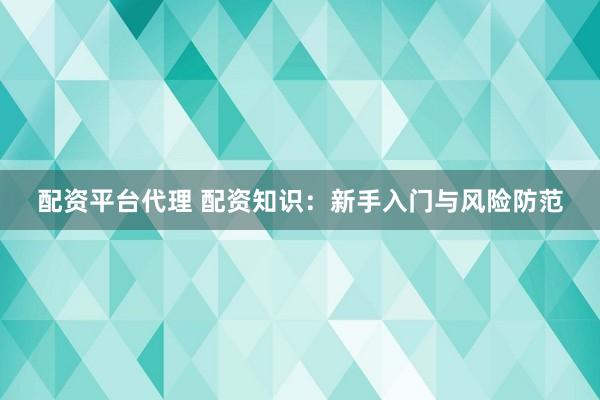 配资平台代理 配资知识：新手入门与风险防范