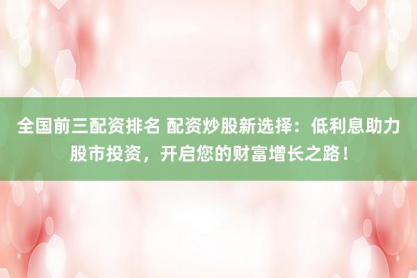 全国前三配资排名 配资炒股新选择：低利息助力股市投资，开启您的财富增长之路！