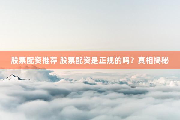 股票配资推荐 股票配资是正规的吗？真相揭秘