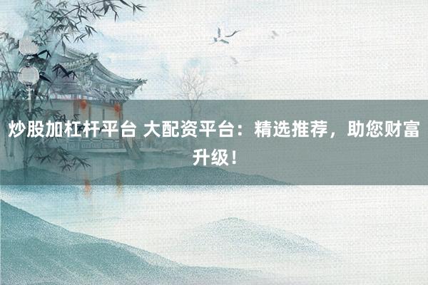 炒股加杠杆平台 大配资平台：精选推荐，助您财富升级！