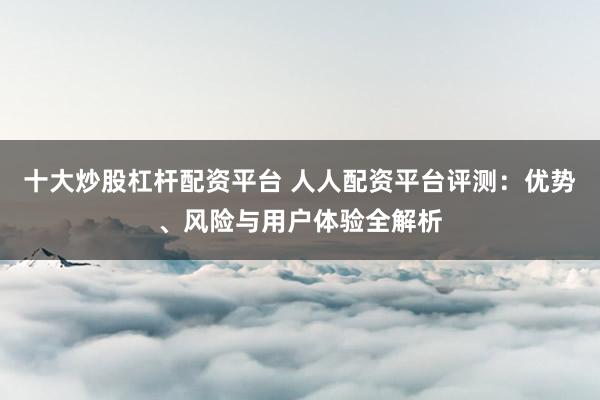 十大炒股杠杆配资平台 人人配资平台评测：优势、风险与用户体验全解析