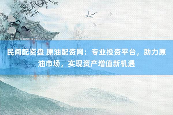 民间配资盘 原油配资网：专业投资平台，助力原油市场，实现资产增值新机遇