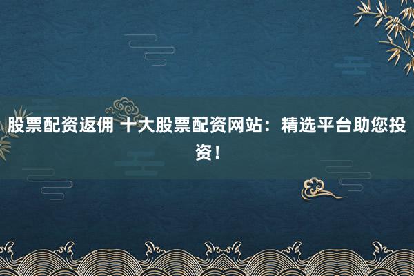 股票配资返佣 十大股票配资网站：精选平台助您投资！