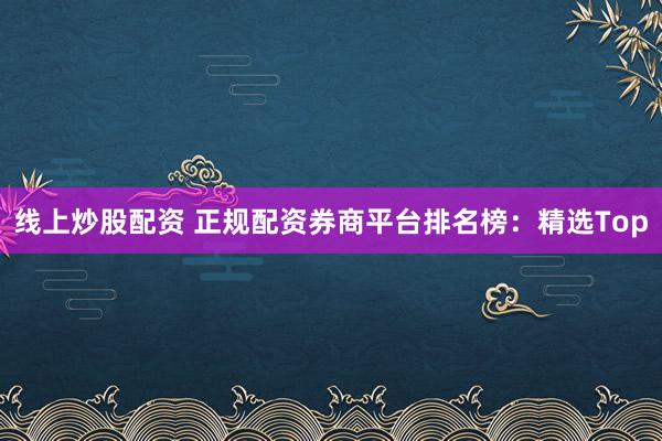 线上炒股配资 正规配资券商平台排名榜：精选Top