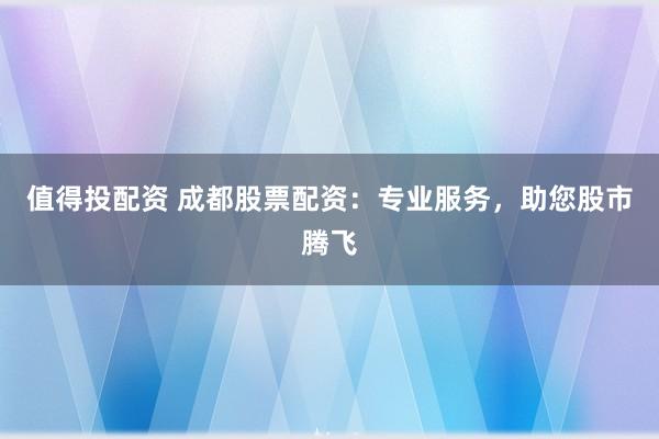 值得投配资 成都股票配资：专业服务，助您股市腾飞