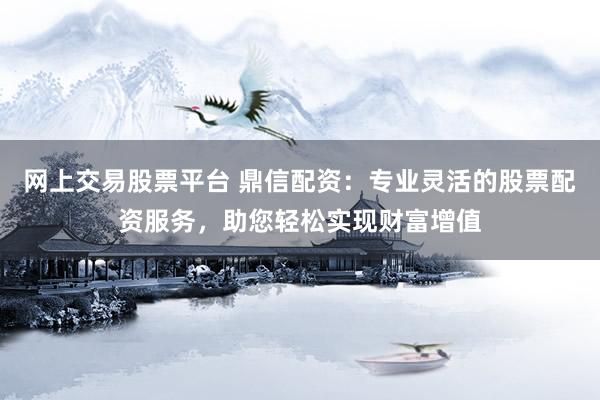 网上交易股票平台 鼎信配资：专业灵活的股票配资服务，助您轻松实现财富增值
