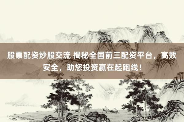 股票配资炒股交流 揭秘全国前三配资平台，高效安全，助您投资赢在起跑线！