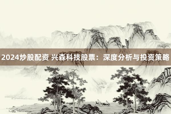 2024炒股配资 兴森科技股票：深度分析与投资策略