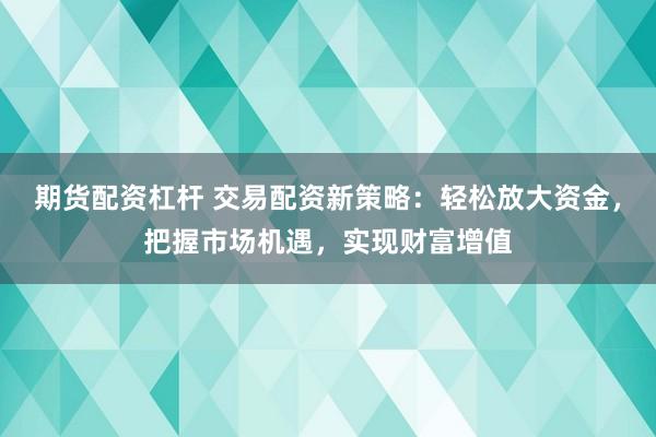 期货配资杠杆 交易配资新策略：轻松放大资金，把握市场机遇，实现财富增值