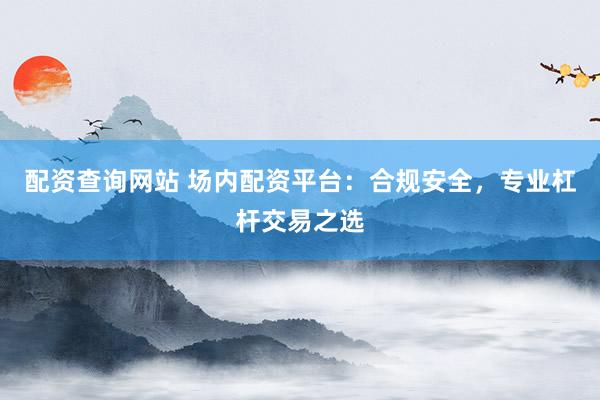 配资查询网站 场内配资平台：合规安全，专业杠杆交易之选