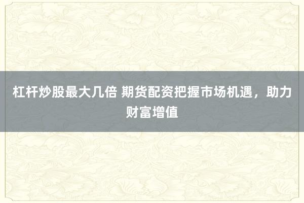 杠杆炒股最大几倍 期货配资把握市场机遇，助力财富增值