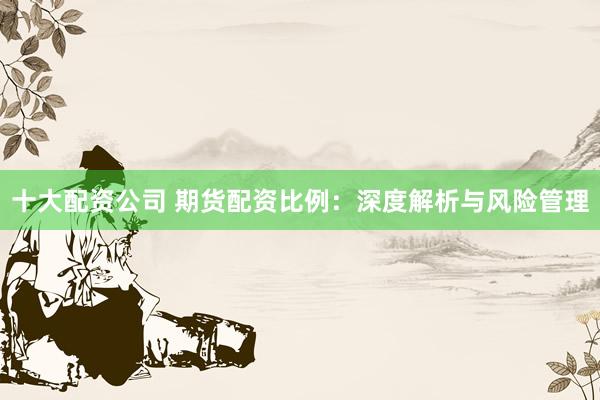 十大配资公司 期货配资比例：深度解析与风险管理
