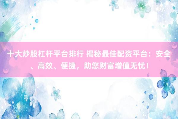 十大炒股杠杆平台排行 揭秘最佳配资平台：安全、高效、便捷，助您财富增值无忧！