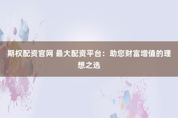 期权配资官网 最大配资平台：助您财富增值的理想之选
