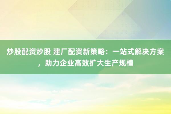 炒股配资炒股 建厂配资新策略：一站式解决方案，助力企业高效扩大生产规模