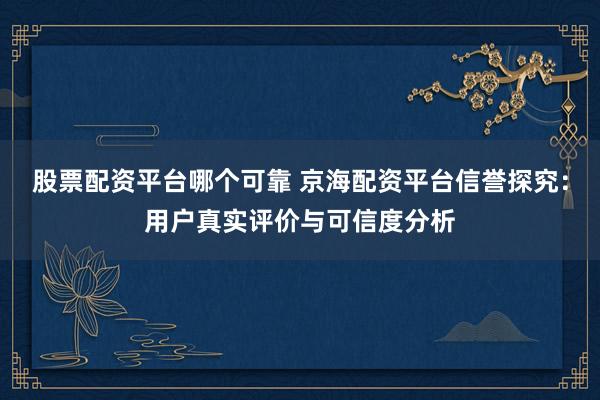 股票配资平台哪个可靠 京海配资平台信誉探究：用户真实评价与可信度分析