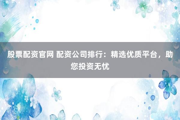 股票配资官网 配资公司排行：精选优质平台，助您投资无忧