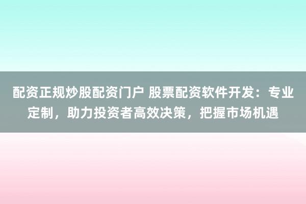 配资正规炒股配资门户 股票配资软件开发：专业定制，助力投资者高效决策，把握市场机遇
