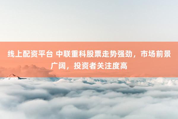 线上配资平台 中联重科股票走势强劲，市场前景广阔，投资者关注度高