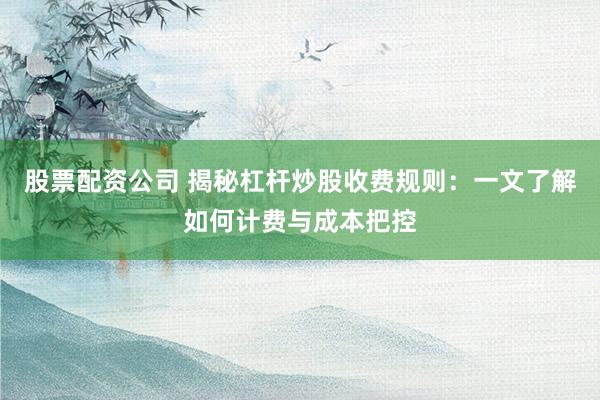 股票配资公司 揭秘杠杆炒股收费规则：一文了解如何计费与成本把控