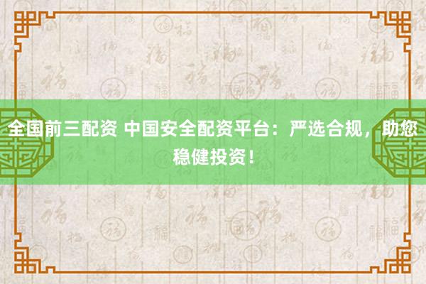 全国前三配资 中国安全配资平台：严选合规，助您稳健投资！