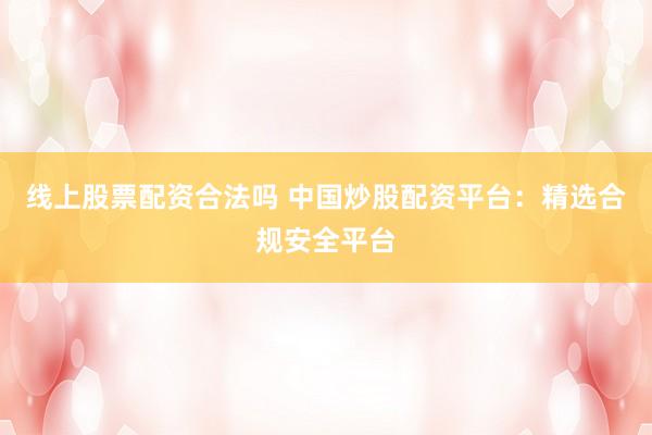 线上股票配资合法吗 中国炒股配资平台：精选合规安全平台