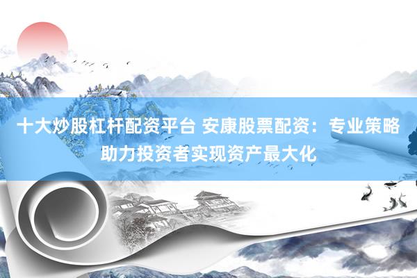 十大炒股杠杆配资平台 安康股票配资：专业策略助力投资者实现资产最大化