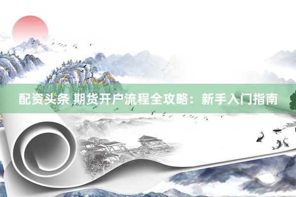 配资头条 期货开户流程全攻略：新手入门指南