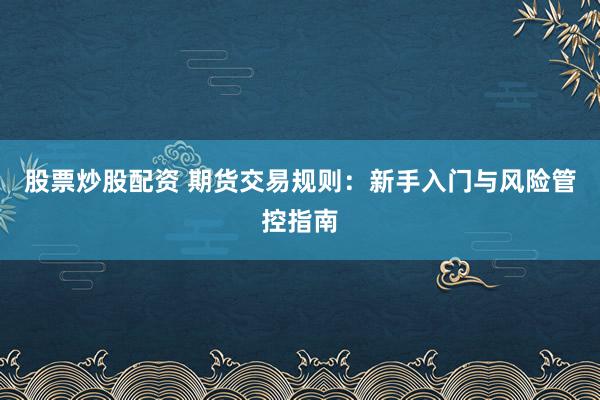 股票炒股配资 期货交易规则：新手入门与风险管控指南