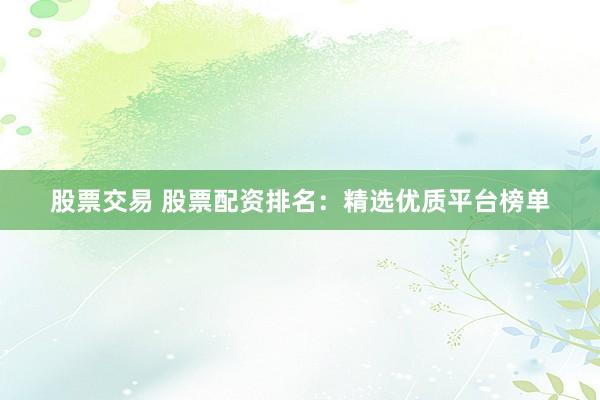 股票交易 股票配资排名：精选优质平台榜单