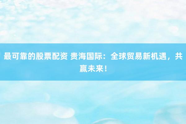 最可靠的股票配资 贵海国际：全球贸易新机遇，共赢未来！