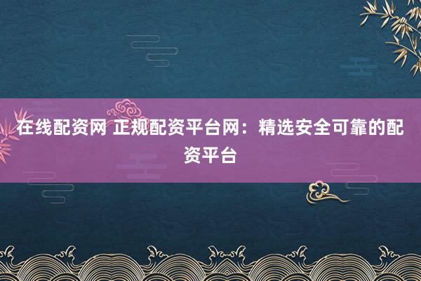 在线配资网 正规配资平台网：精选安全可靠的配资平台