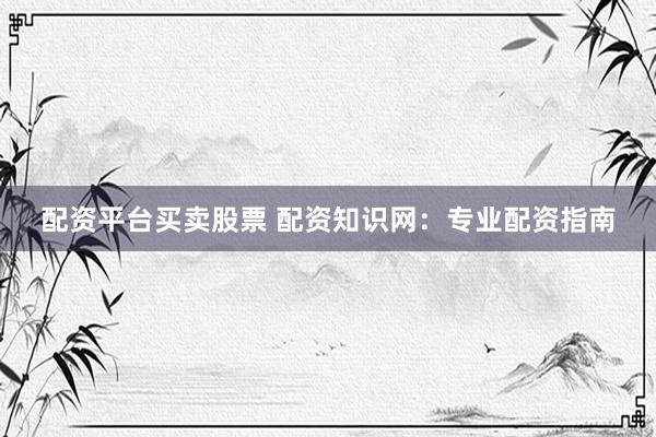 配资平台买卖股票 配资知识网：专业配资指南