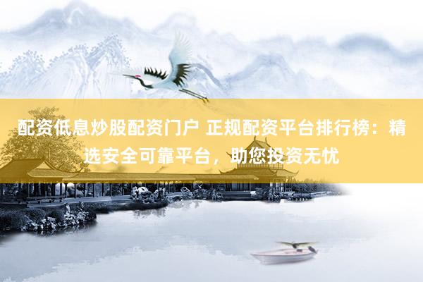配资低息炒股配资门户 正规配资平台排行榜：精选安全可靠平台，助您投资无忧