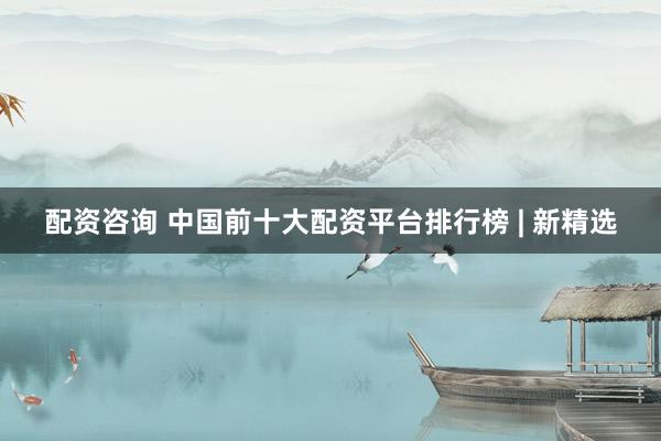 配资咨询 中国前十大配资平台排行榜 | 新精选
