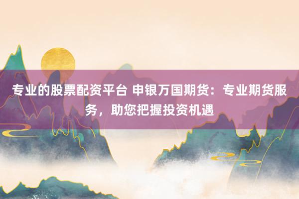 专业的股票配资平台 申银万国期货：专业期货服务，助您把握投资机遇