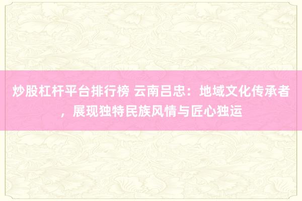 炒股杠杆平台排行榜 云南吕忠：地域文化传承者，展现独特民族风情与匠心独运