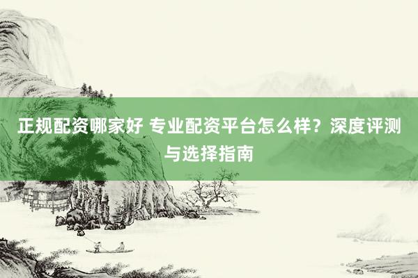 正规配资哪家好 专业配资平台怎么样？深度评测与选择指南