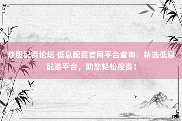 炒股配资论坛 低息配资官网平台查询：精选低息配资平台，助您轻松投资！