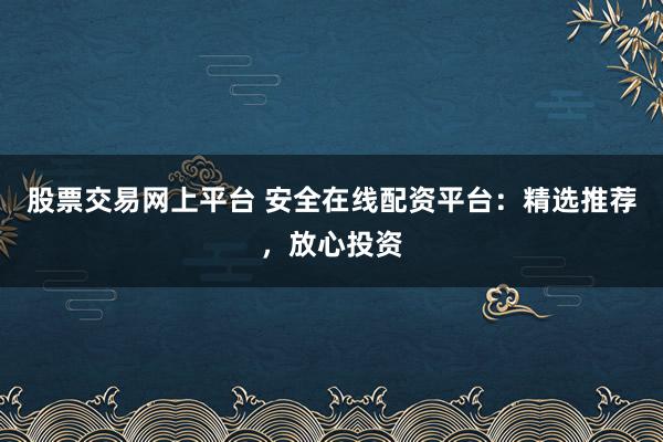 股票交易网上平台 安全在线配资平台：精选推荐，放心投资
