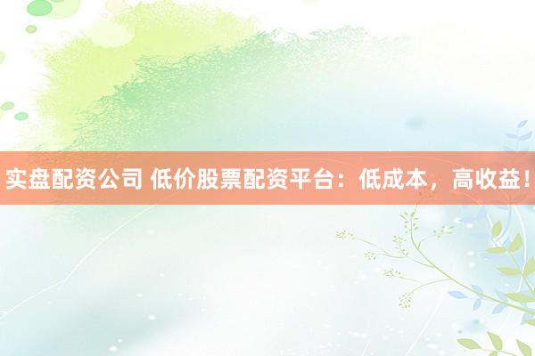 实盘配资公司 低价股票配资平台：低成本，高收益！