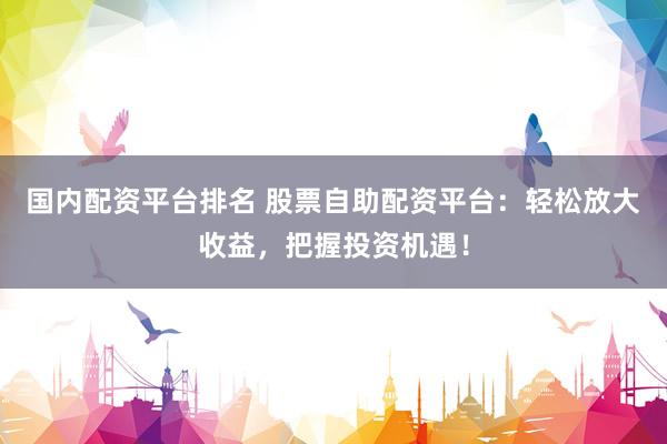 国内配资平台排名 股票自助配资平台：轻松放大收益，把握投资机遇！