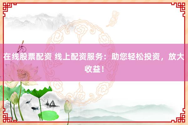 在线股票配资 线上配资服务：助您轻松投资，放大收益！