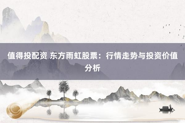 值得投配资 东方雨虹股票：行情走势与投资价值分析